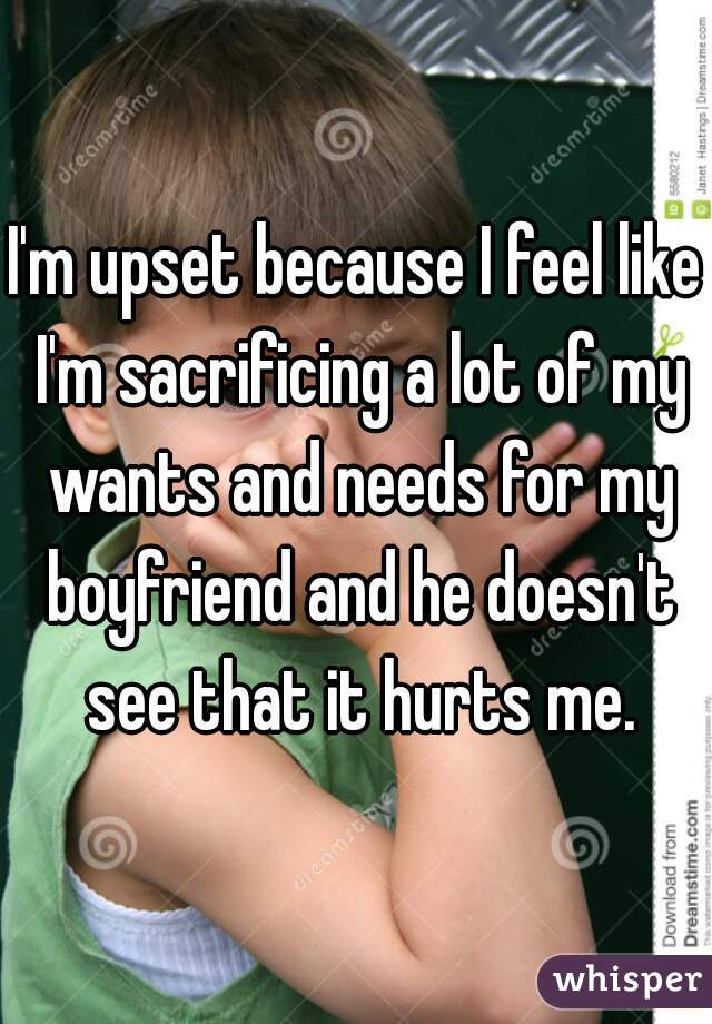 I'm upset because I feel like I'm sacrificing a lot of my wants and needs for my boyfriend and he doesn't see that it hurts me.