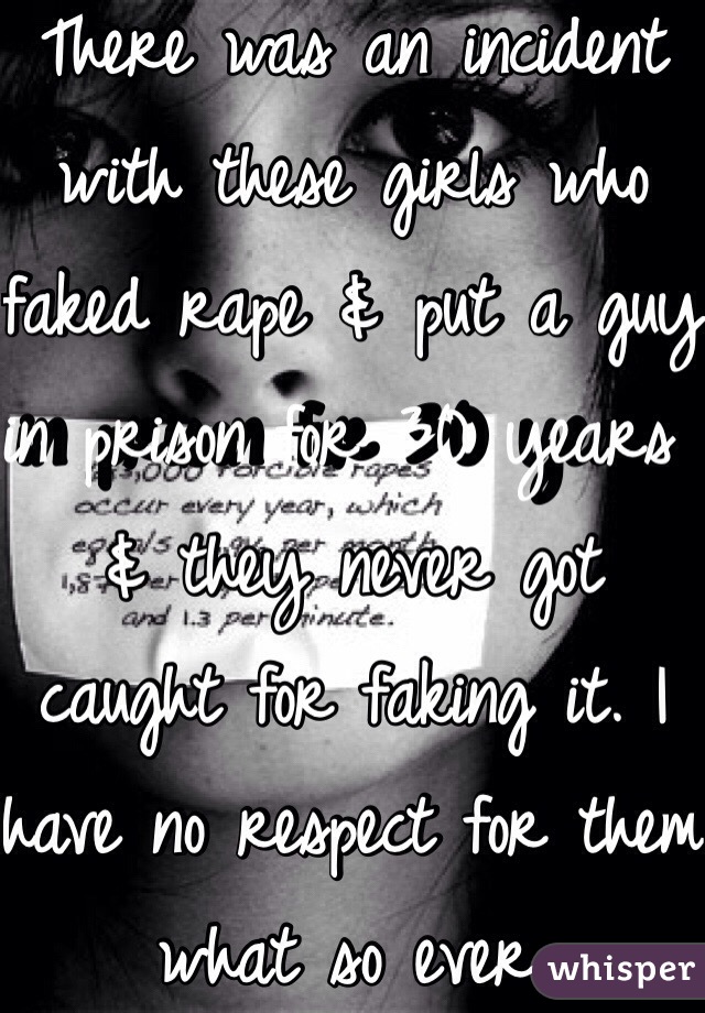 There was an incident with these girls who faked rape & put a guy in prison for 30 years & they never got caught for faking it. I have no respect for them what so ever.