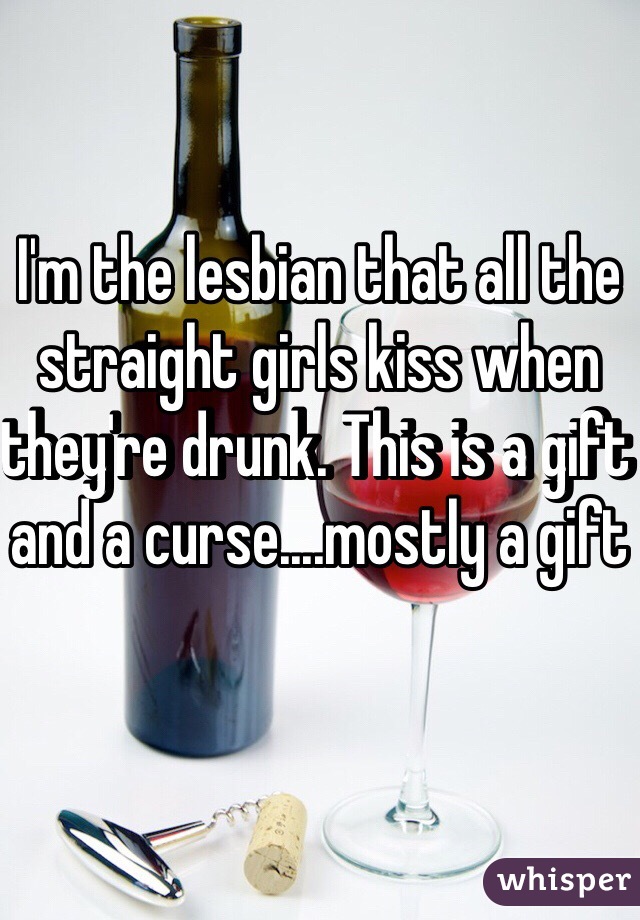 I'm the lesbian that all the straight girls kiss when they're drunk. This is a gift and a curse....mostly a gift 