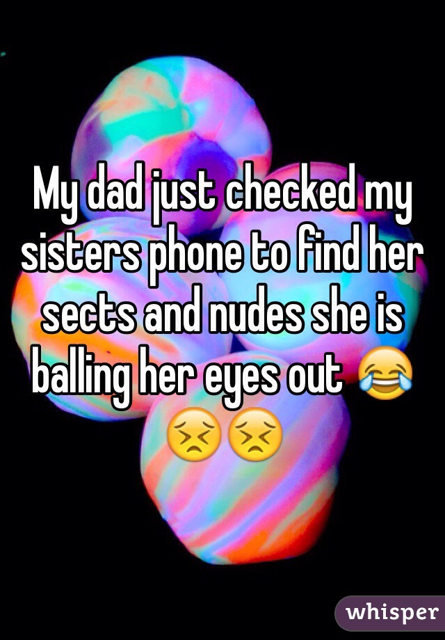 My dad just checked my sisters phone to find her sects and nudes she is balling her eyes out 😂😣😣