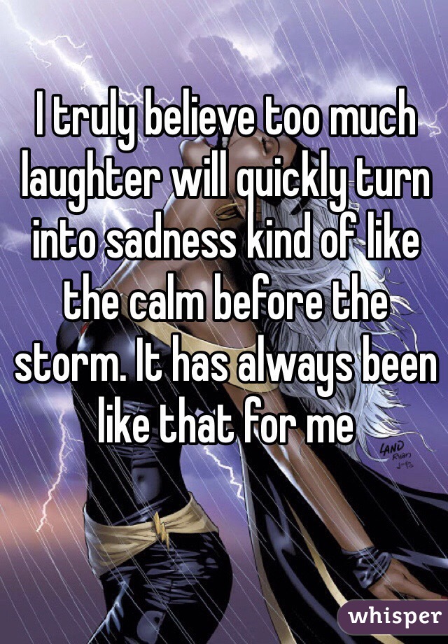 I truly believe too much laughter will quickly turn into sadness kind of like the calm before the storm. It has always been like that for me