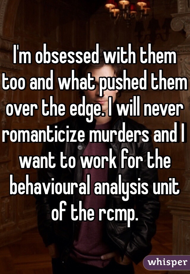 I'm obsessed with them too and what pushed them over the edge. I will never romanticize murders and I want to work for the behavioural analysis unit of the rcmp.