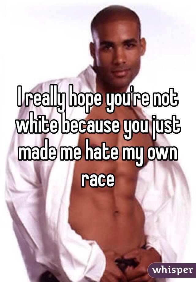 I really hope you're not white because you just made me hate my own race