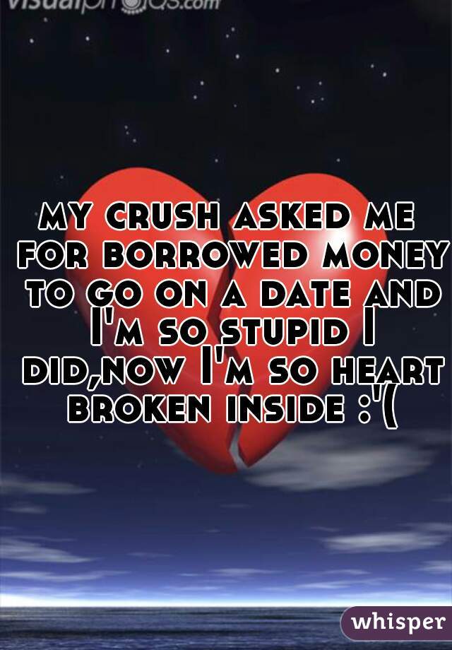 my crush asked me for borrowed money to go on a date and I'm so stupid I did,now I'm so heart broken inside :'(