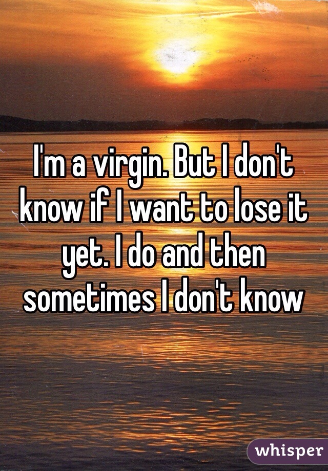 I'm a virgin. But I don't know if I want to lose it yet. I do and then sometimes I don't know