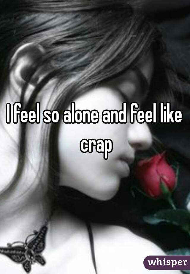 I feel so alone and feel like crap