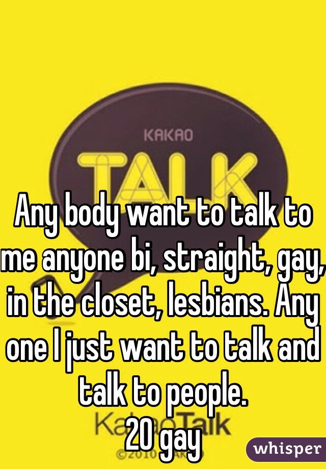 Any body want to talk to me anyone bi, straight, gay, in the closet, lesbians. Any one I just want to talk and talk to people. 
20 gay 