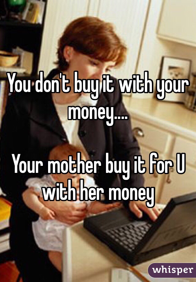 You don't buy it with your money....

Your mother buy it for U with her money