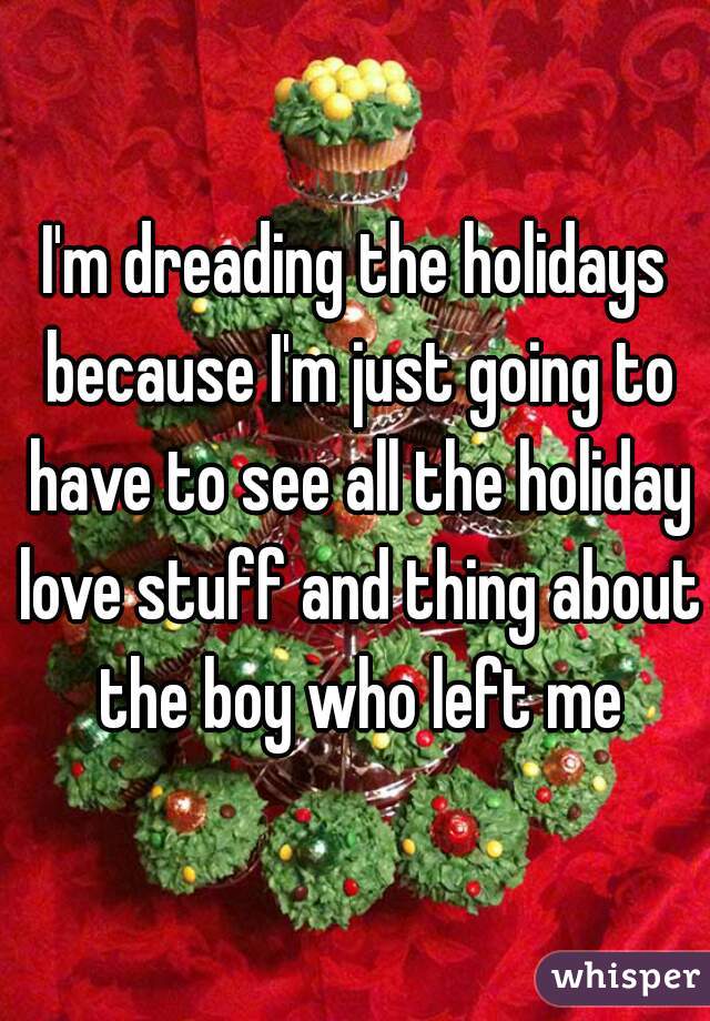 I'm dreading the holidays because I'm just going to have to see all the holiday love stuff and thing about the boy who left me