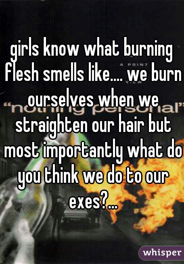 girls know what burning flesh smells like.... we burn ourselves when we straighten our hair but most importantly what do you think we do to our exes?...