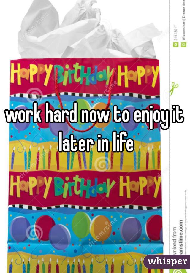 work hard now to enjoy it later in life