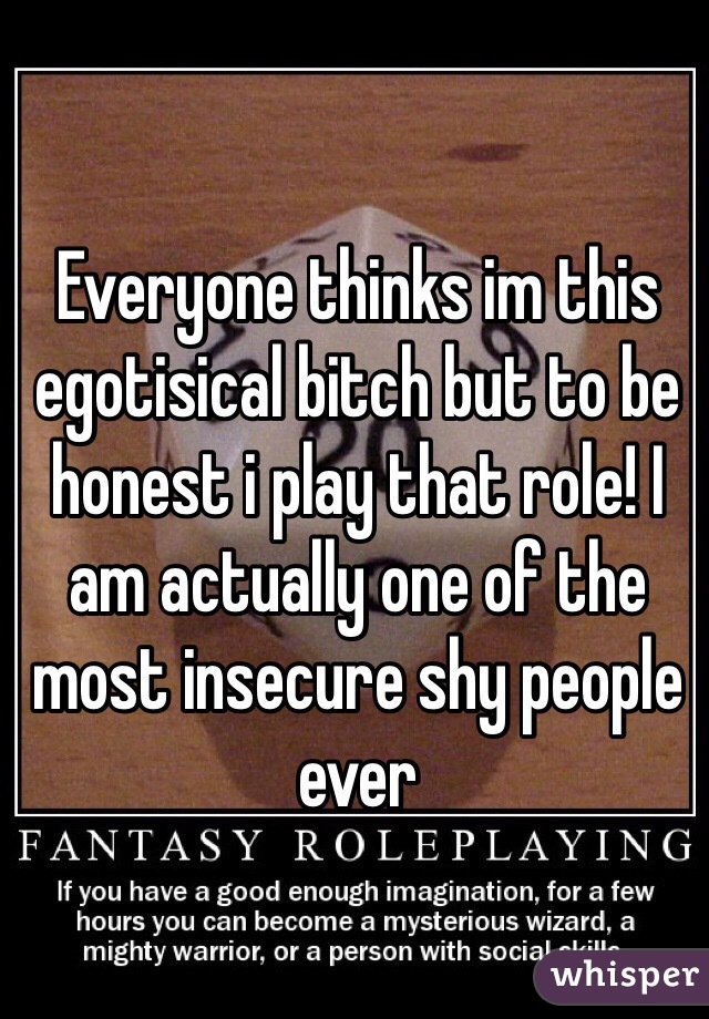 Everyone thinks im this egotisical bitch but to be honest i play that role! I am actually one of the most insecure shy people ever