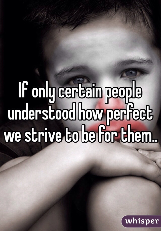 If only certain people understood how perfect we strive to be for them..