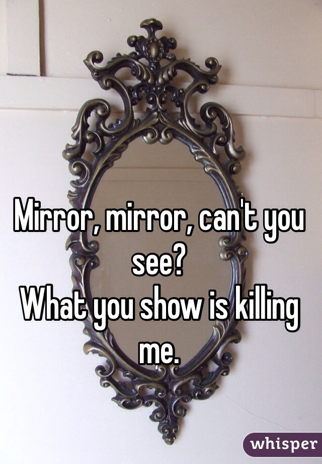 Mirror, mirror, can't you see?
What you show is killing me.