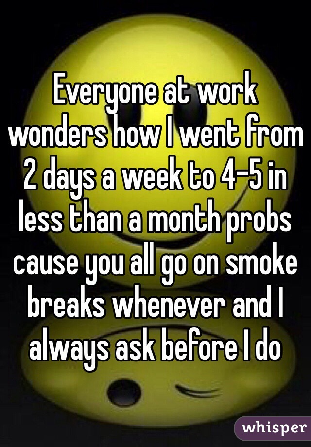 Everyone at work wonders how I went from 2 days a week to 4-5 in less than a month probs cause you all go on smoke breaks whenever and I always ask before I do 