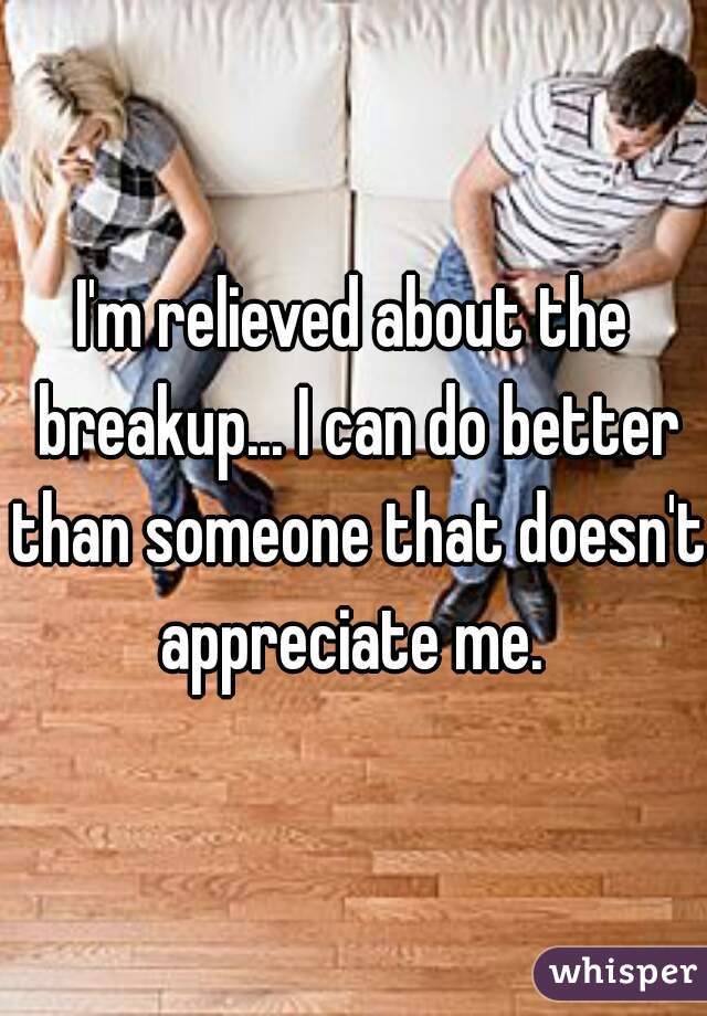 I'm relieved about the breakup... I can do better than someone that doesn't appreciate me. 