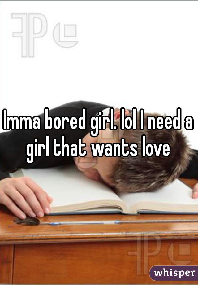 Imma bored girl. lol I need a girl that wants love 