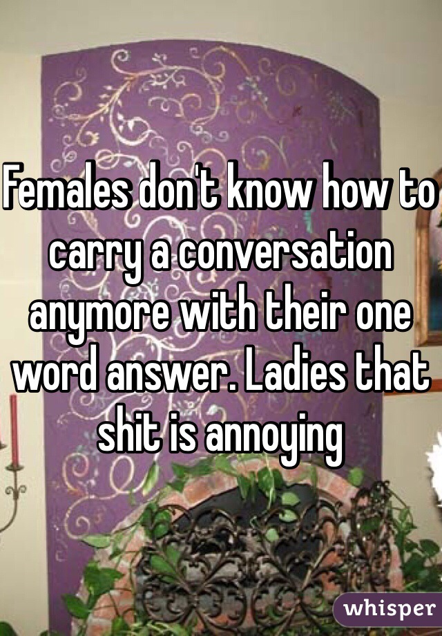 Females don't know how to carry a conversation anymore with their one word answer. Ladies that shit is annoying 