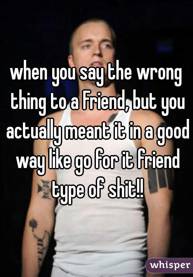 when you say the wrong thing to a Friend, but you actually meant it in a good way like go for it friend type of shit!!