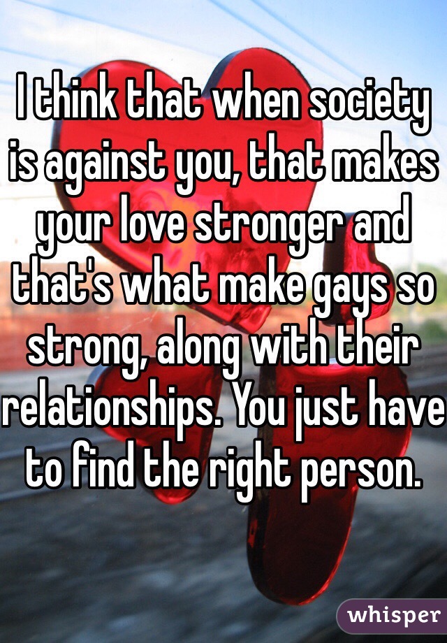 I think that when society is against you, that makes your love stronger and that's what make gays so strong, along with their relationships. You just have to find the right person.