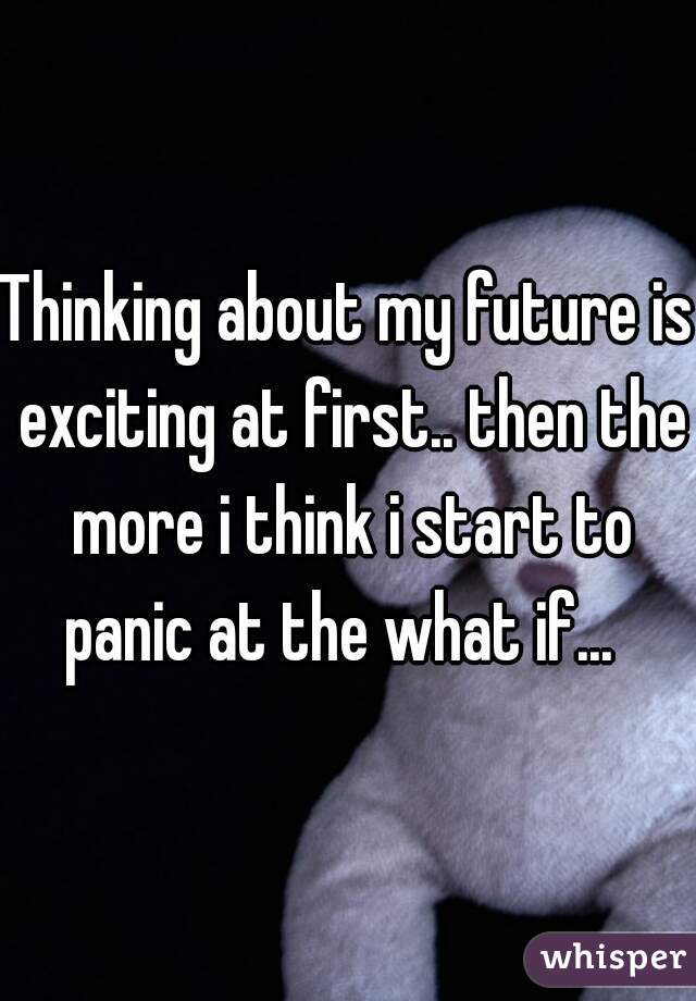 Thinking about my future is exciting at first.. then the more i think i start to panic at the what if...  