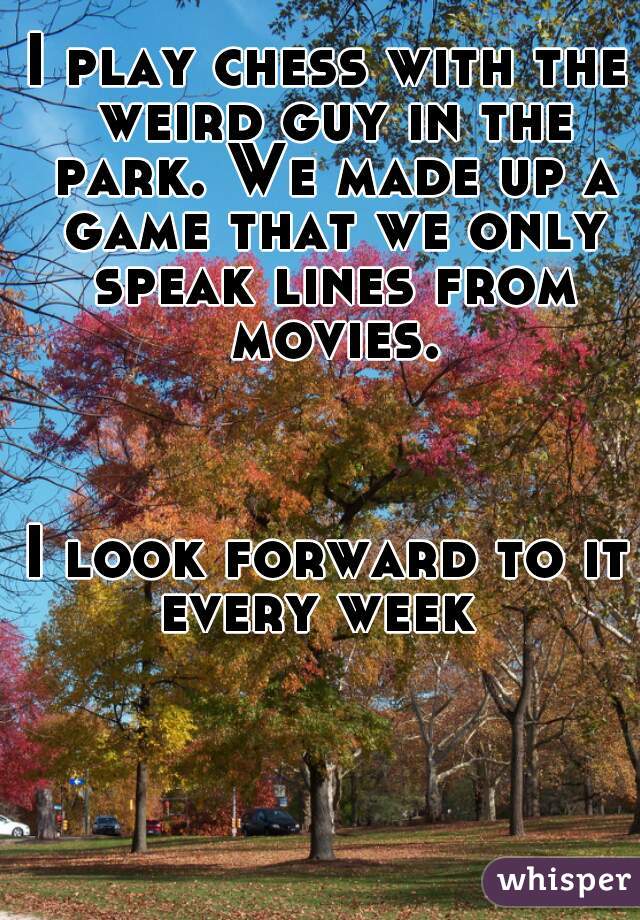 I play chess with the weird guy in the park. We made up a game that we only speak lines from movies.



I look forward to it every week  