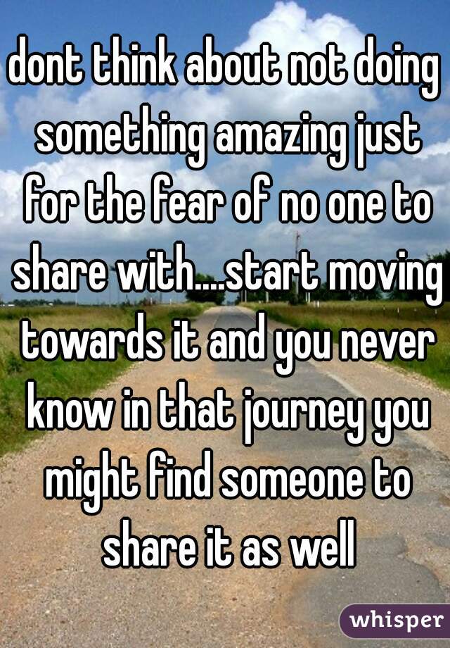 dont think about not doing something amazing just for the fear of no one to share with....start moving towards it and you never know in that journey you might find someone to share it as well