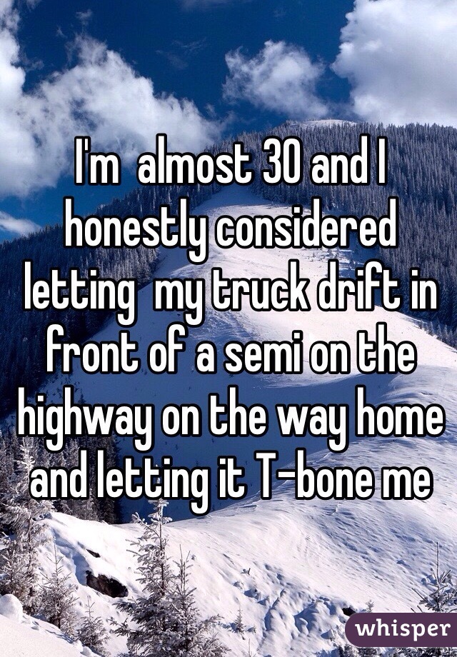 I'm  almost 30 and I honestly considered letting  my truck drift in front of a semi on the highway on the way home and letting it T-bone me 