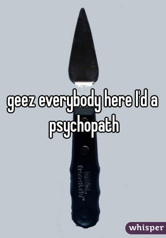 geez everybody here I'd a psychopath