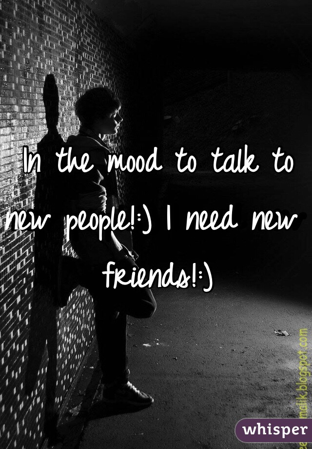 In the mood to talk to new people!:) I need new friends!:) 