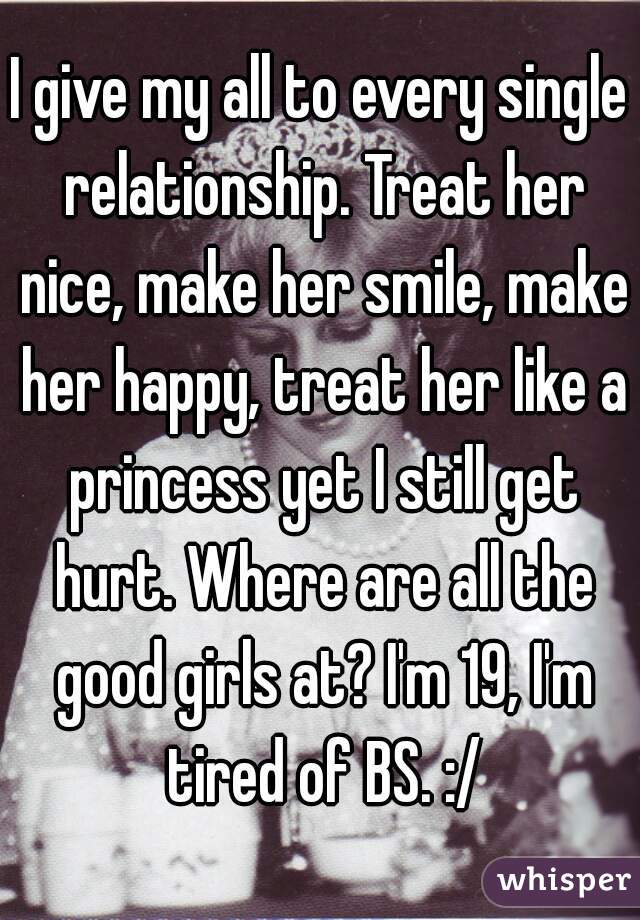 I give my all to every single relationship. Treat her nice, make her smile, make her happy, treat her like a princess yet I still get hurt. Where are all the good girls at? I'm 19, I'm tired of BS. :/