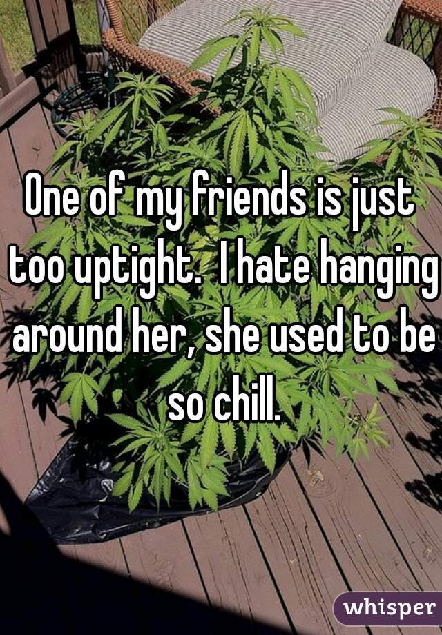 One of my friends is just too uptight.  I hate hanging around her, she used to be so chill.