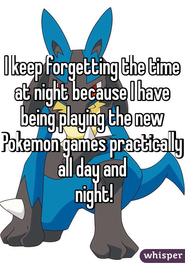 I keep forgetting the time at night because I have being playing the new Pokemon games practically all day and
 night!
