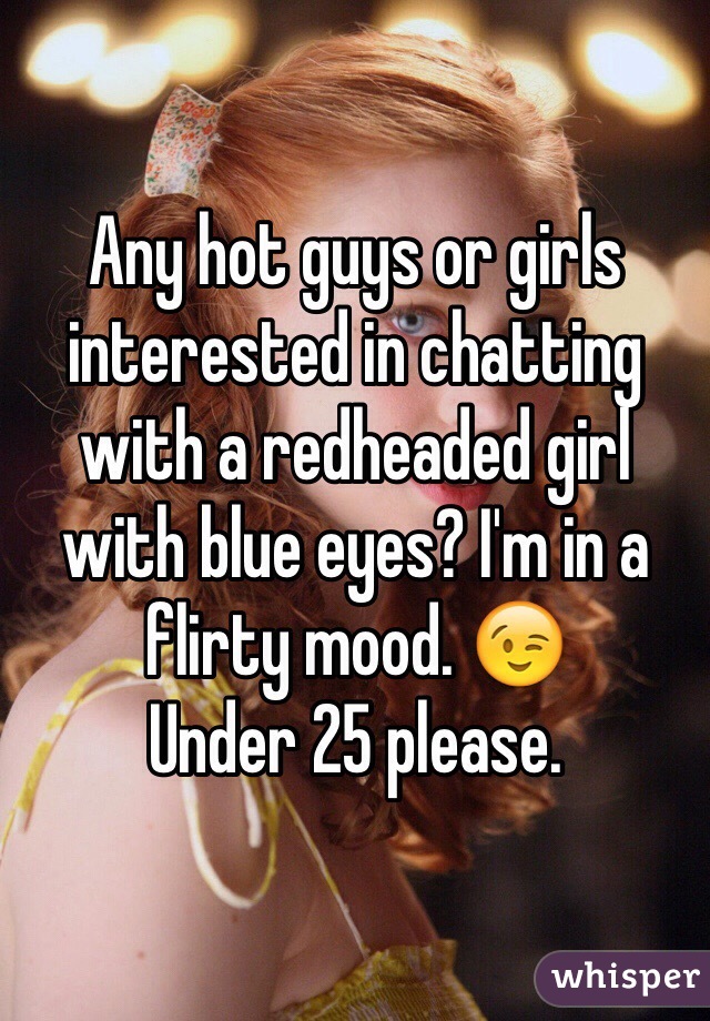 Any hot guys or girls interested in chatting with a redheaded girl with blue eyes? I'm in a flirty mood. 😉 
Under 25 please. 