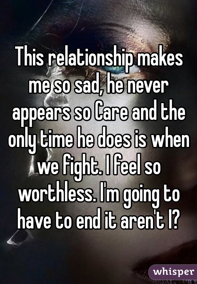 This relationship makes me so sad, he never appears so Care and the only time he does is when we fight. I feel so worthless. I'm going to have to end it aren't I?