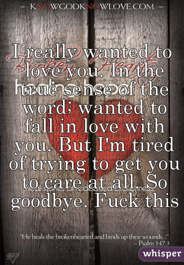 I really wanted to love you. In the true sense of the word; wanted to fall in love with you. But I'm tired of trying to get you to care at all. So goodbye. Fuck this