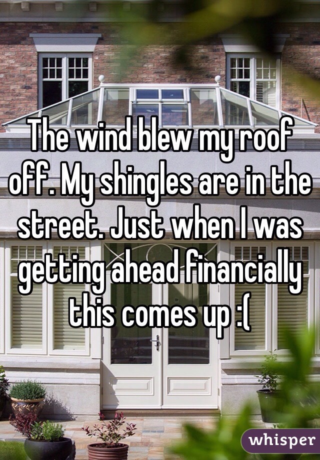 The wind blew my roof off. My shingles are in the street. Just when I was getting ahead financially this comes up :( 