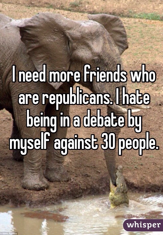 I need more friends who are republicans. I hate being in a debate by myself against 30 people. 