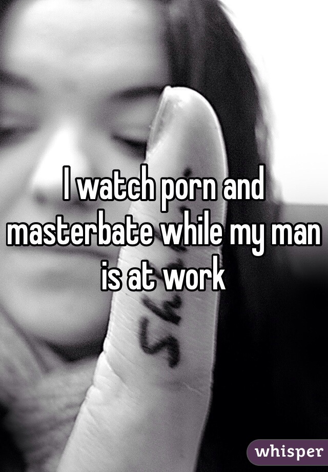 I watch porn and masterbate while my man is at work