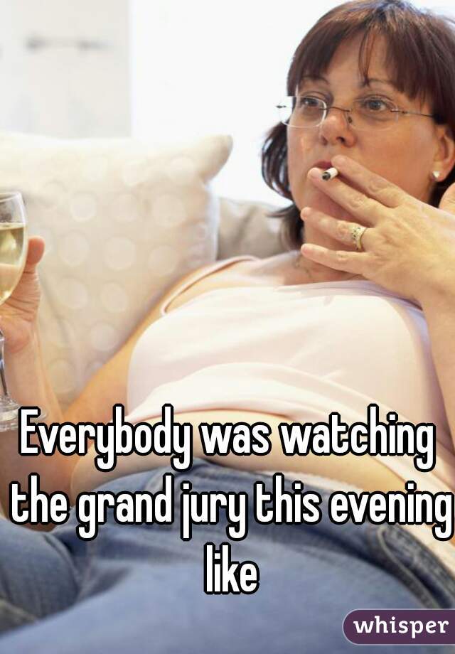 Everybody was watching the grand jury this evening like