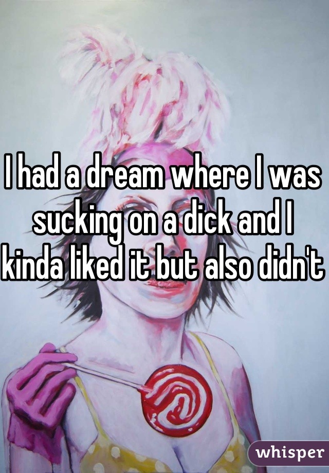 I had a dream where I was sucking on a dick and I kinda liked it but also didn't 