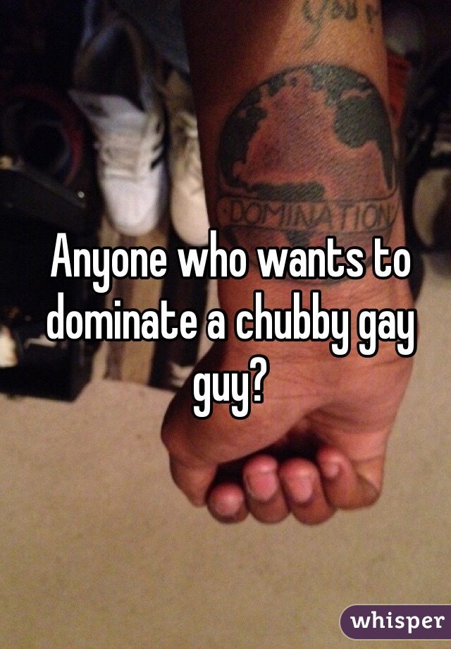 Anyone who wants to dominate a chubby gay guy?
