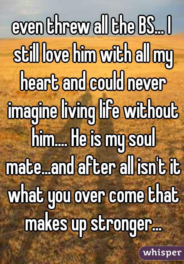 even threw all the BS... I still love him with all my heart and could never imagine living life without him.... He is my soul mate...and after all isn't it what you over come that makes up stronger...