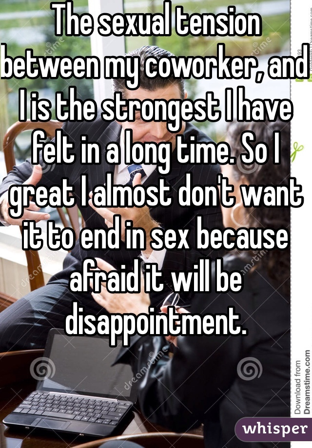 The sexual tension between my coworker, and I is the strongest I have felt in a long time. So I great I almost don't want it to end in sex because afraid it will be disappointment.  