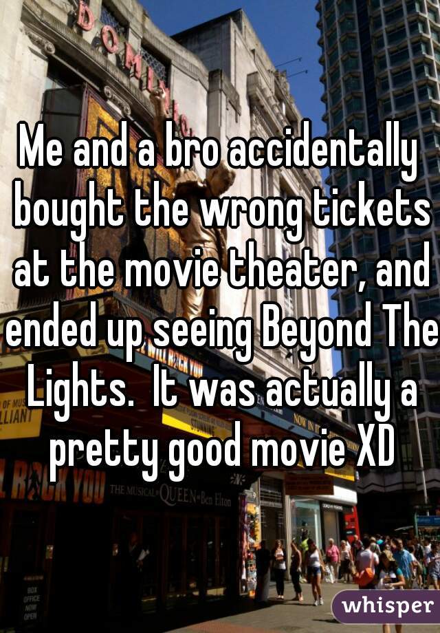 Me and a bro accidentally bought the wrong tickets at the movie theater, and ended up seeing Beyond The Lights.  It was actually a pretty good movie XD