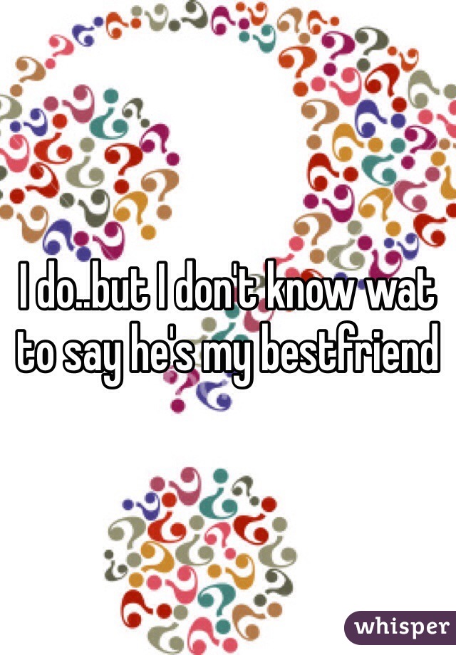 I do..but I don't know wat to say he's my bestfriend 