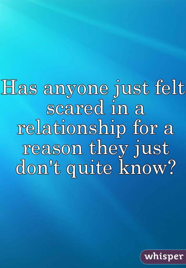 Has anyone just felt scared in a relationship for a reason they just don't quite know?