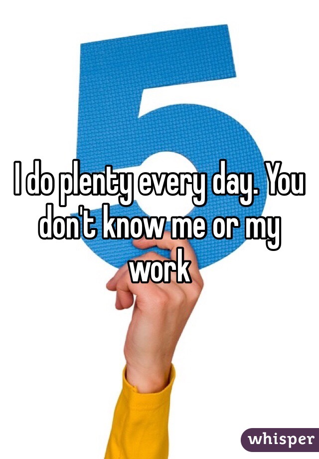 I do plenty every day. You don't know me or my work