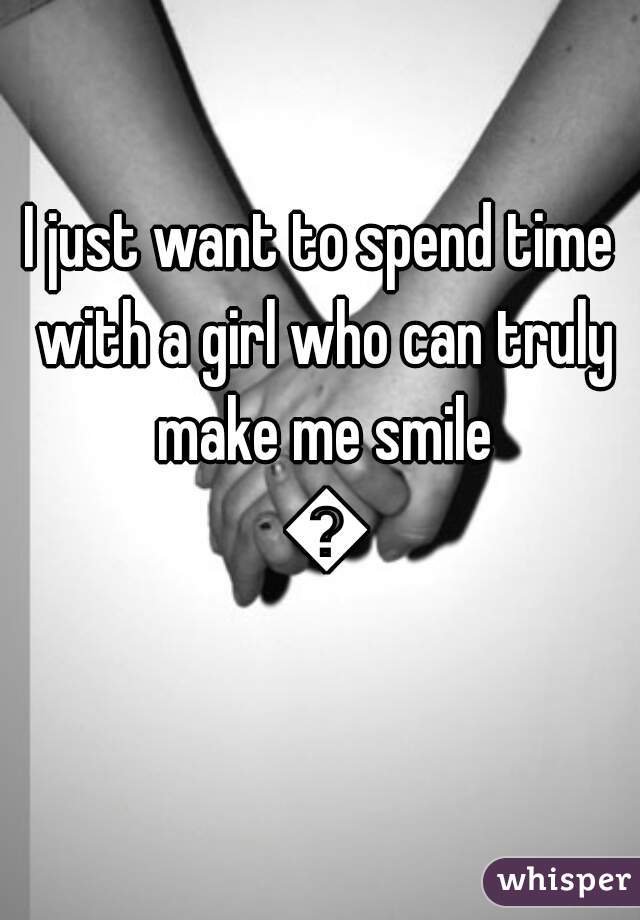 I just want to spend time with a girl who can truly make me smile 😀