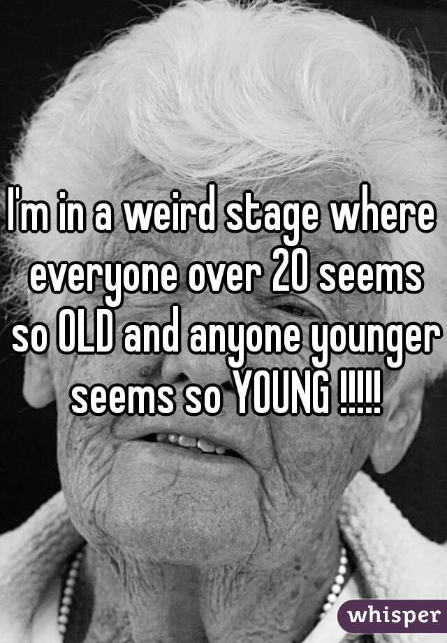 I'm in a weird stage where everyone over 20 seems so OLD and anyone younger seems so YOUNG !!!!!